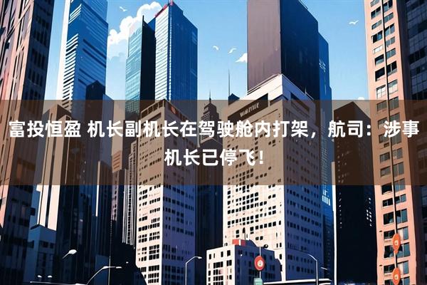 富投恒盈 机长副机长在驾驶舱内打架，航司：涉事机长已停飞！