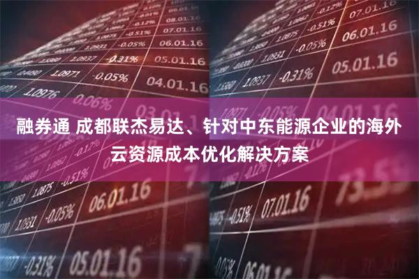 融券通 成都联杰易达、针对中东能源企业的海外云资源成本优化解决方案