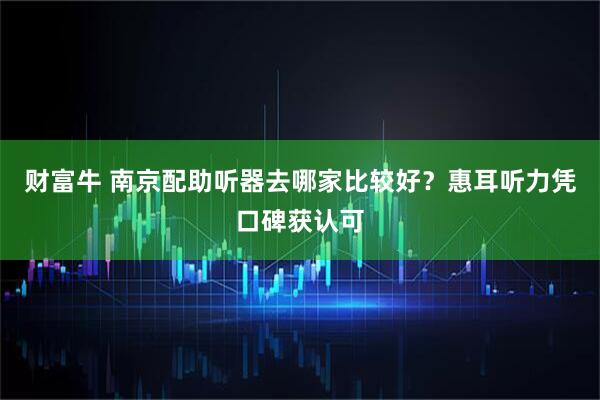 财富牛 南京配助听器去哪家比较好？惠耳听力凭口碑获认可