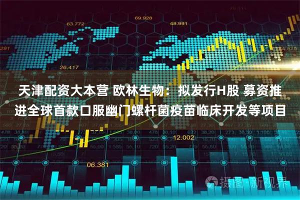 天津配资大本营 欧林生物：拟发行H股 募资推进全球首款口服幽门螺杆菌疫苗临床开发等项目