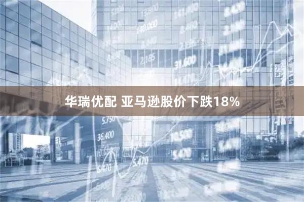 华瑞优配 亚马逊股价下跌18%