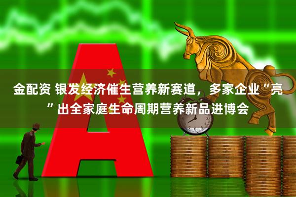 金配资 银发经济催生营养新赛道，多家企业“亮”出全家庭生命周期营养新品进博会