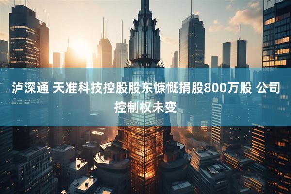 泸深通 天准科技控股股东慷慨捐股800万股 公司控制权未变