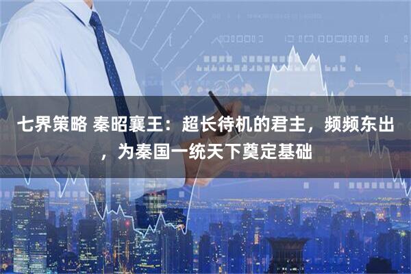 七界策略 秦昭襄王：超长待机的君主，频频东出，为秦国一统天下奠定基础