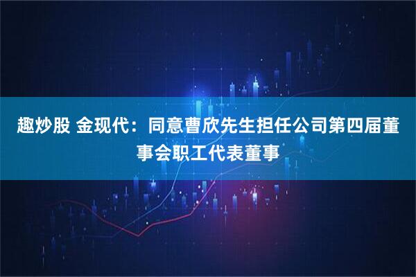 趣炒股 金现代：同意曹欣先生担任公司第四届董事会职工代表董事