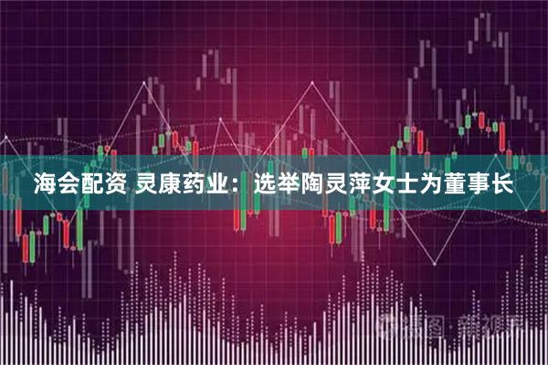 海会配资 灵康药业：选举陶灵萍女士为董事长