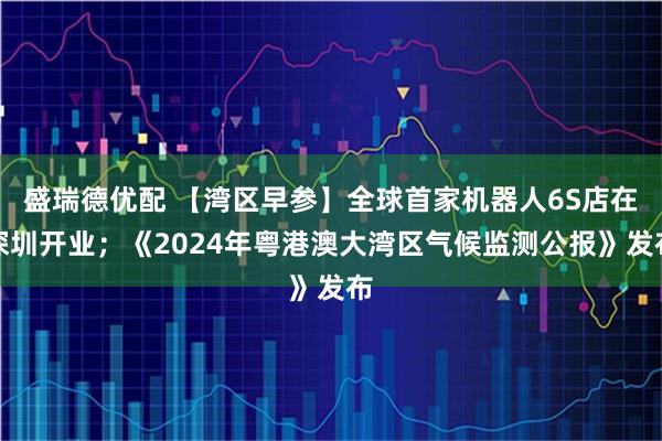 盛瑞德优配 【湾区早参】全球首家机器人6S店在深圳开业；《2024年粤港澳大湾区气候监测公报》发布